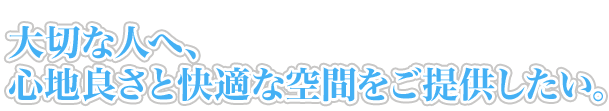 大切な人へ、心地良さと快適な空間をご提供したい