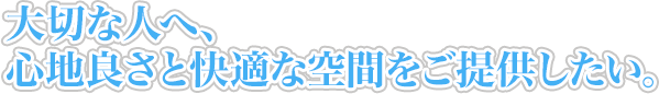 大切な人へ、心地良さと快適な空間をご提供したい。